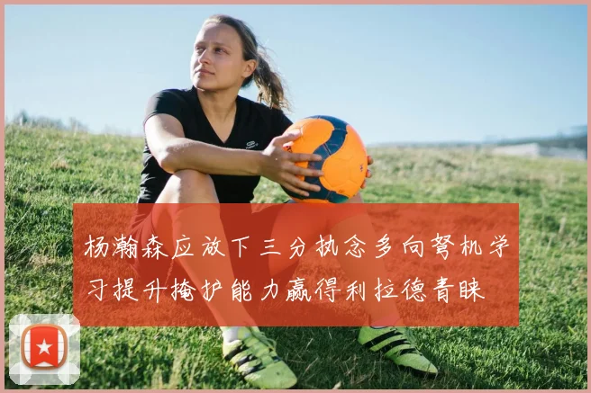 杨瀚森应放下三分执念多向弩机学习提升掩护能力赢得利拉德青睐