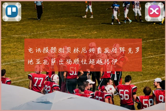 电讯报预测贝林厄姆首发对阵克罗地亚孔萨出场顺位超越格伊