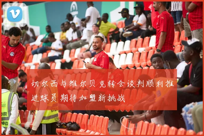 切尔西与维尔贝克转会谈判顺利推进球员期待加盟新挑战