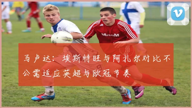 马卢达：埃斯特旺与阿扎尔对比不公需适应英超与欧冠节奏