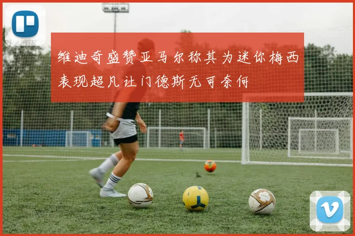 维迪奇盛赞亚马尔称其为迷你梅西表现超凡让门德斯无可奈何