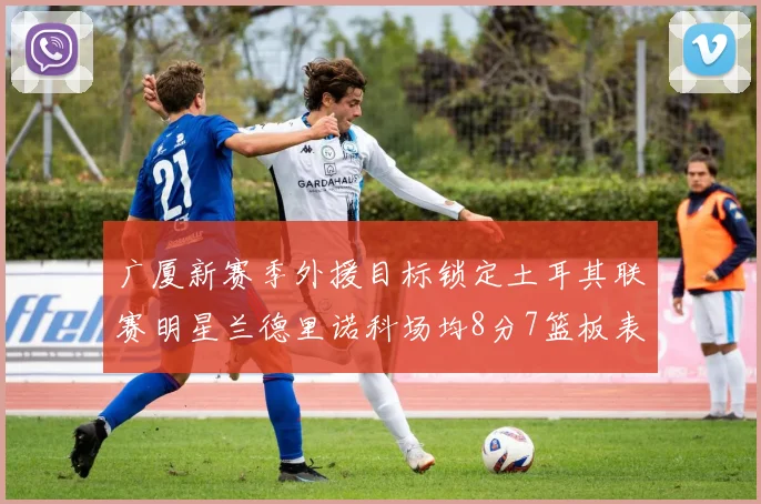 广厦新赛季外援目标锁定土耳其联赛明星兰德里诺科场均8分7篮板表现