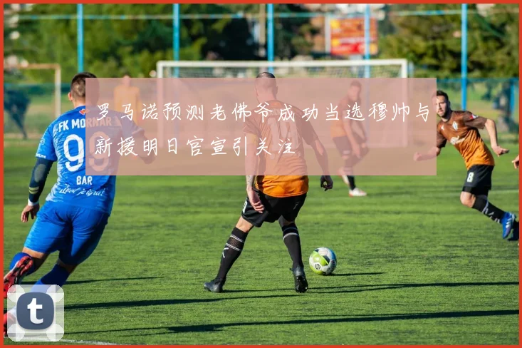 罗马诺预测老佛爷成功当选穆帅与新援明日官宣引关注