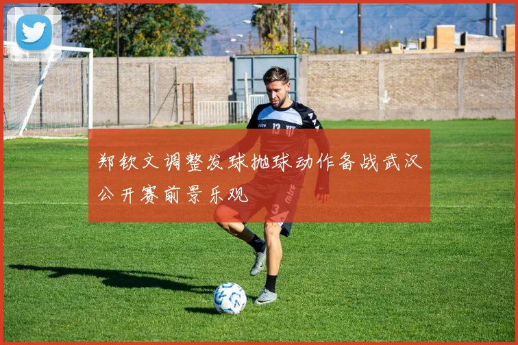 郑钦文调整发球抛球动作备战武汉公开赛前景乐观