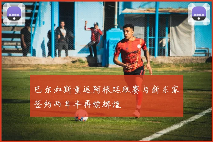 巴尔加斯重返阿根廷联赛与新东家签约两年半再续辉煌