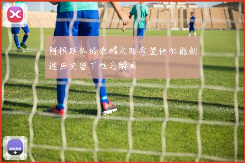 阿根廷队的荣耀之路希望他们能创造历史留下难忘瞬间