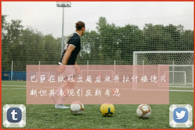 巴萨在欧冠出局后放弃拉什福德买断但其表现引发新考虑