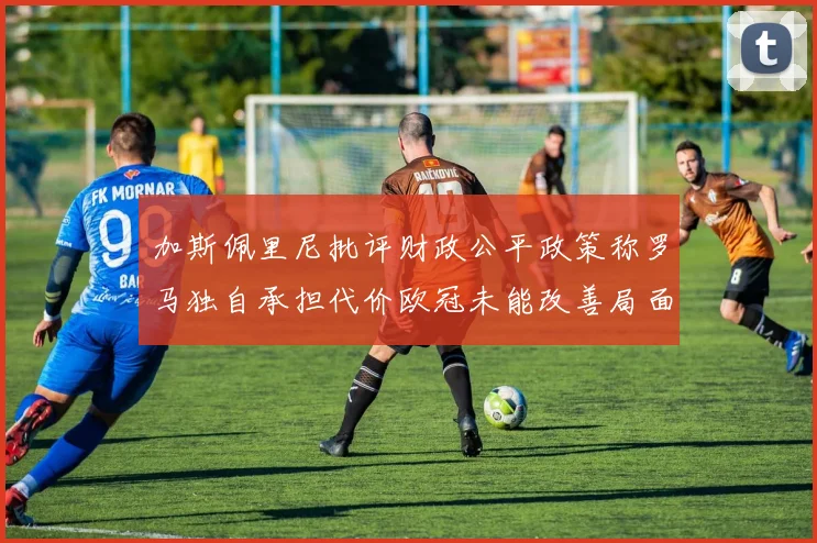 加斯佩里尼批评财政公平政策称罗马独自承担代价欧冠未能改善局面