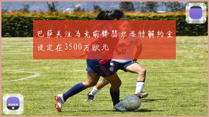 巴萨关注马竞前锋瑟尔洛特解约金设定在3500万欧元