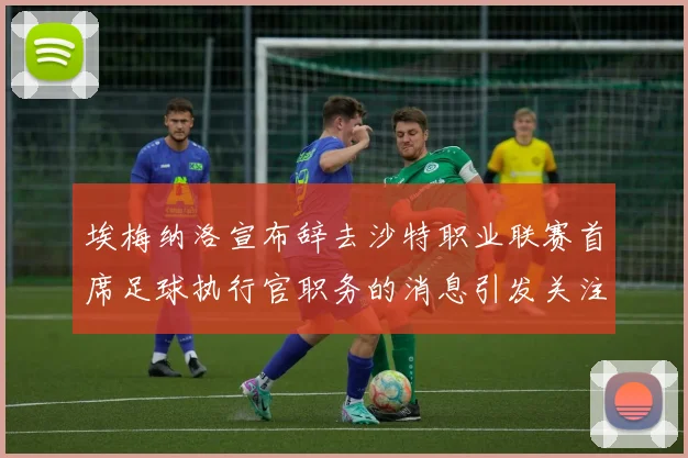 埃梅纳洛宣布辞去沙特职业联赛首席足球执行官职务的消息引发关注