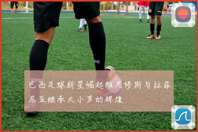 巴西足球新星崛起维尼修斯与拉菲尼亚继承大小罗的辉煌