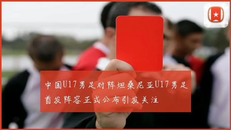 中国U17男足对阵坦桑尼亚U17男足首发阵容正式公布引发关注