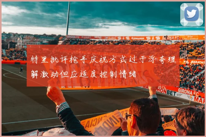 特里批评枪手庆祝方式过于浮夸理解激动但应适度控制情绪
