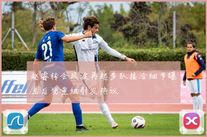 赵睿转会风波再起多队接洽细节曝光后场重组引发热议