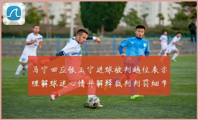 马宁回应张玉宁进球被判越位表示理解球迷心情并解释裁判判罚细节