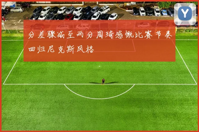 分差骤减至两分周琦感慨比赛节奏回归尼克斯风格