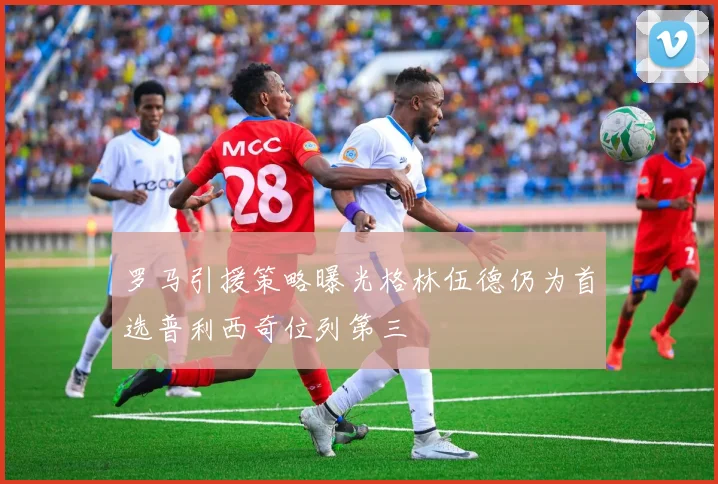 罗马引援策略曝光格林伍德仍为首选普利西奇位列第三