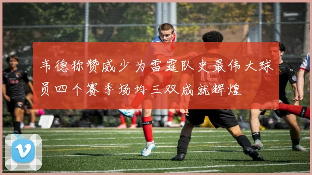 韦德称赞威少为雷霆队史最伟大球员四个赛季场均三双成就辉煌