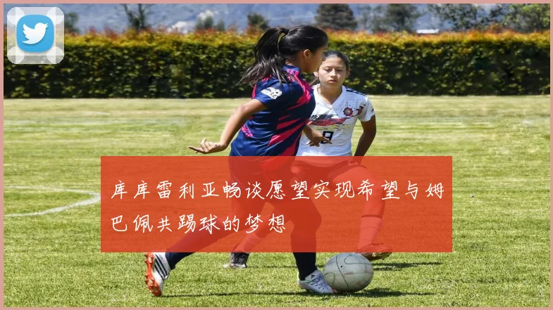 库库雷利亚畅谈愿望实现希望与姆巴佩共踢球的梦想