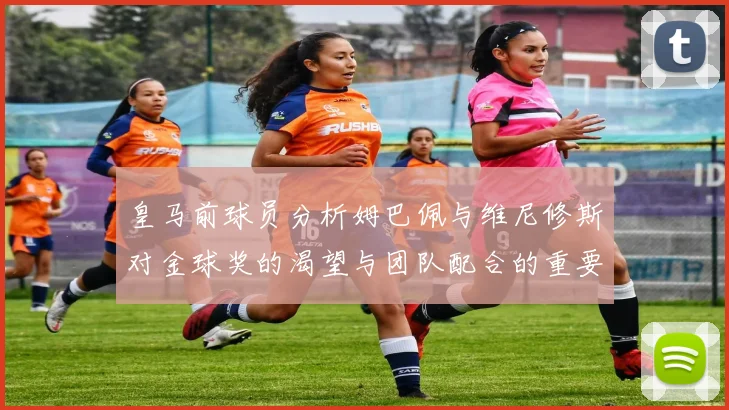 皇马前球员分析姆巴佩与维尼修斯对金球奖的渴望与团队配合的重要性