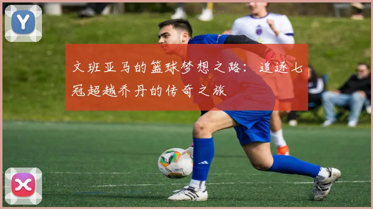 文班亚马的篮球梦想之路：追逐七冠超越乔丹的传奇之旅