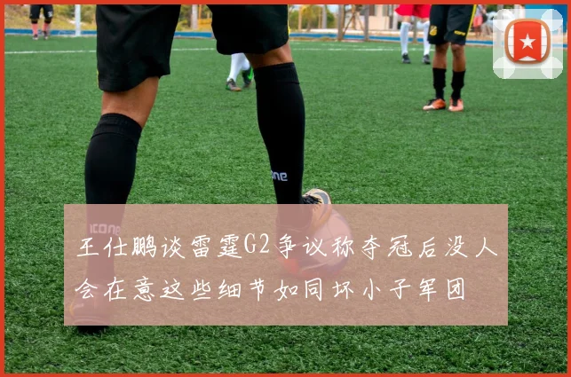 王仕鹏谈雷霆G2争议称夺冠后没人会在意这些细节如同坏小子军团
