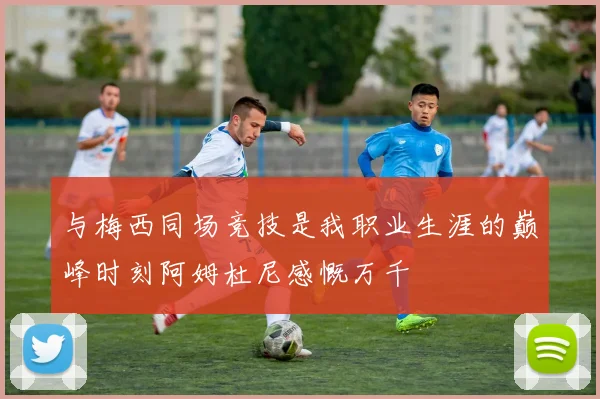 与梅西同场竞技是我职业生涯的巅峰时刻阿姆杜尼感慨万千