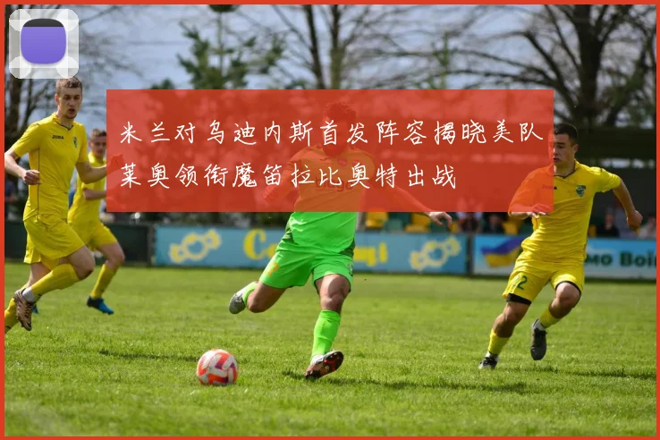 米兰对乌迪内斯首发阵容揭晓美队莱奥领衔魔笛拉比奥特出战