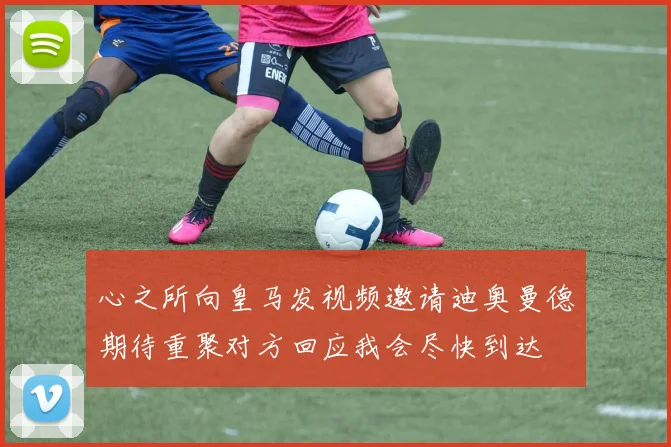 心之所向皇马发视频邀请迪奥曼德期待重聚对方回应我会尽快到达